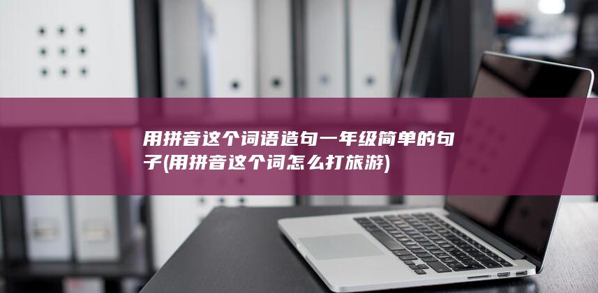 用拼音这个词语造句一年级简单的句子 (用拼音这个词怎么打 旅游)