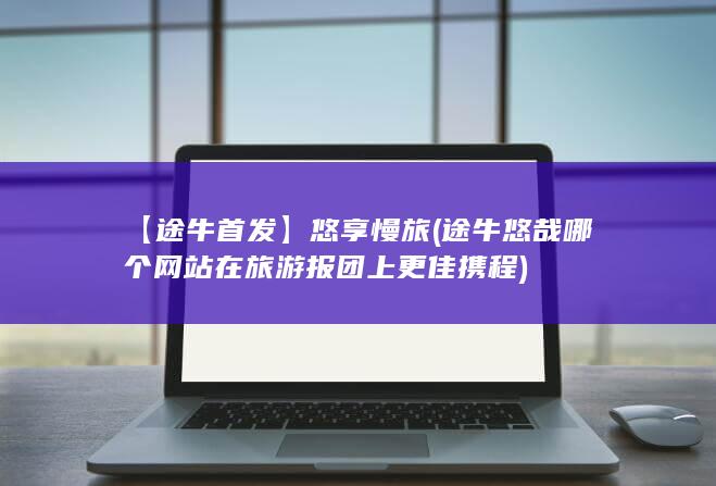 【途牛首发】悠享慢旅 (途牛 悠哉 哪个网站在旅游报团上更佳 携程)