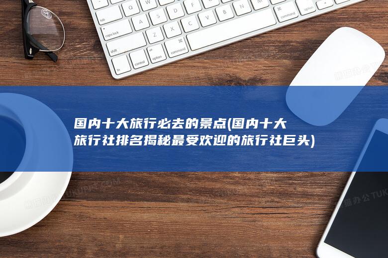 国内十大旅行必去的景点 (国内十大旅行社排名 揭秘最受欢迎的旅行社巨头)