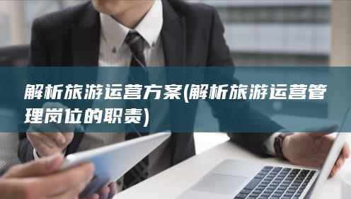 解析旅游运营方案 (解析旅游运营管理岗位的职责)