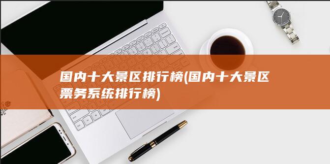 国内十大景区排行榜 (国内十大景区票务系统排行榜)