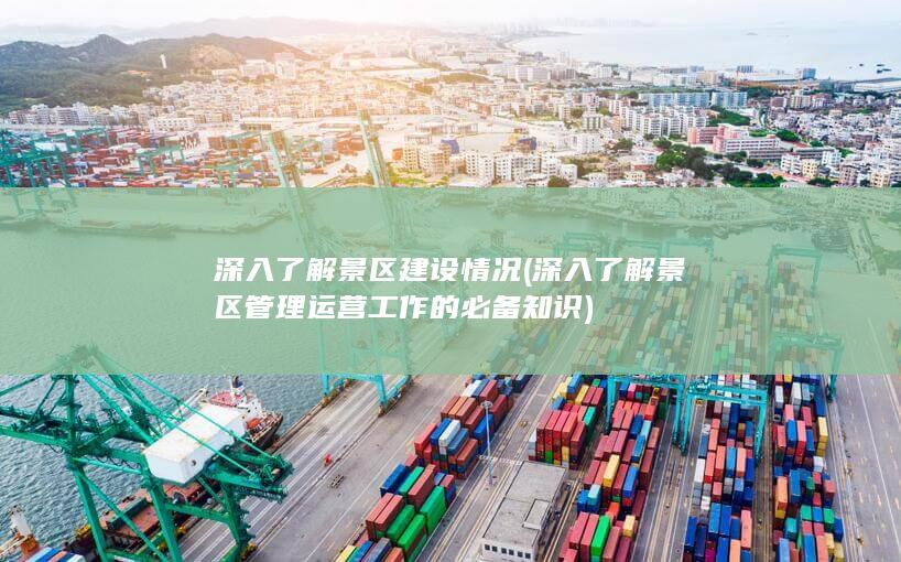 深入了解景区建设情况 (深入了解景区管理运营工作的必备知识)