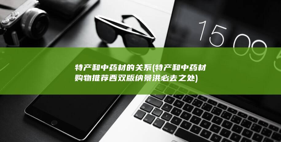 特产和中药材的关系 (特产和中药材购物推荐 西双版纳景洪必去之处)