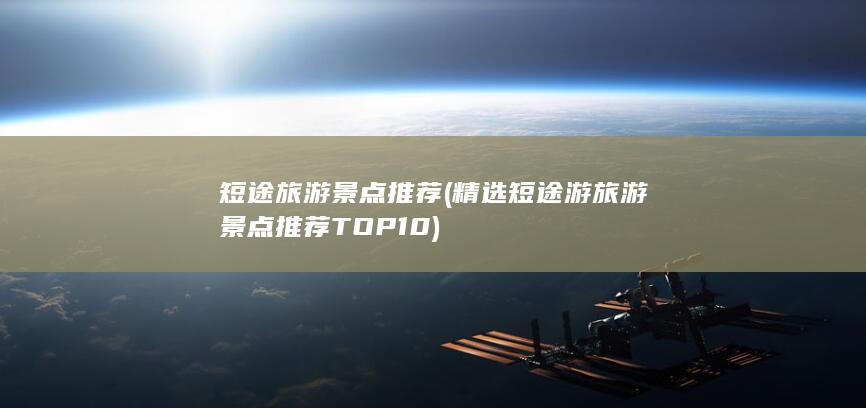 短途旅游景点推荐 (精选短途游旅游景点推荐TOP10)